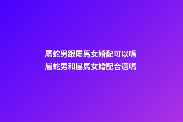 屬蛇男跟屬馬女婚配可以嗎 屬蛇男和屬馬女婚配合適嗎-第1張-觀點-玄機派